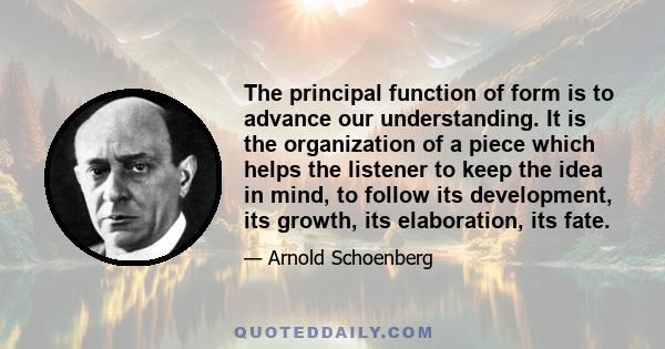 The principal function of form is to advance our understanding. It is the organization of a piece which helps the listener to keep the idea in mind, to follow its development, its growth, its elaboration, its fate.