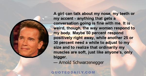 A girl can talk about my nose, my teeth or my accent - anything that gets a conversation going is fine with me. It is weird, though, the way women respond to my body. Maybe 50 percent respond positively right away,