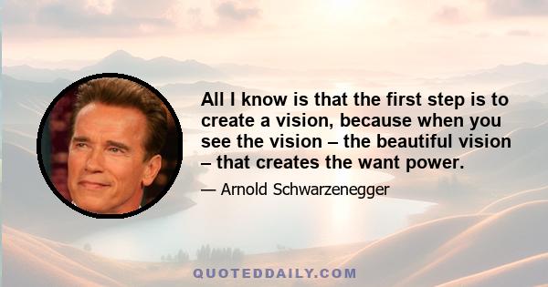 All I know is that the first step is to create a vision, because when you see the vision – the beautiful vision – that creates the want power.