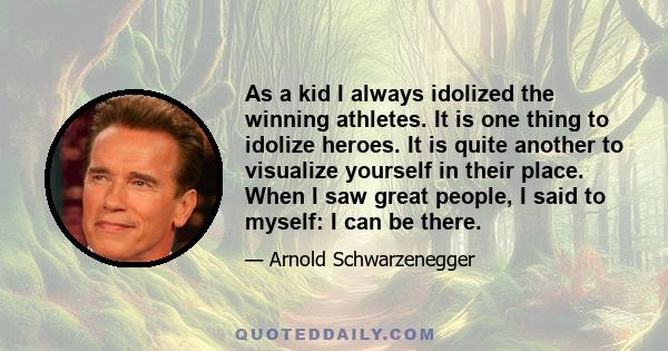 As a kid I always idolized the winning athletes. It is one thing to idolize heroes. It is quite another to visualize yourself in their place. When I saw great people, I said to myself: I can be there.