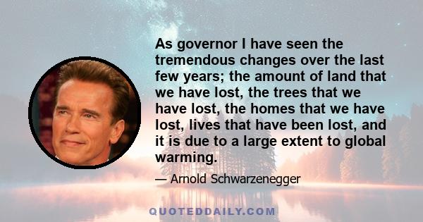 As governor I have seen the tremendous changes over the last few years; the amount of land that we have lost, the trees that we have lost, the homes that we have lost, lives that have been lost, and it is due to a large 