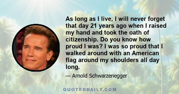 As long as I live, I will never forget that day 21 years ago when I raised my hand and took the oath of citizenship. Do you know how proud I was? I was so proud that I walked around with an American flag around my