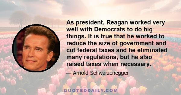 As president, Reagan worked very well with Democrats to do big things. It is true that he worked to reduce the size of government and cut federal taxes and he eliminated many regulations, but he also raised taxes when