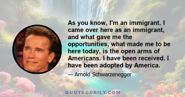 As you know, I'm an immigrant. I came over here as an immigrant, and what gave me the opportunities, what made me to be here today, is the open arms of Americans. I have been received. I have been adopted by America.