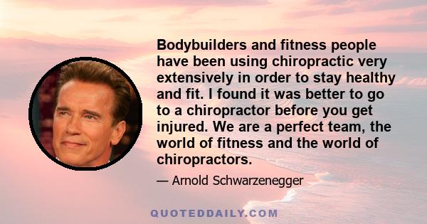 Bodybuilders and fitness people have been using chiropractic very extensively in order to stay healthy and fit. I found it was better to go to a chiropractor before you get injured. We are a perfect team, the world of