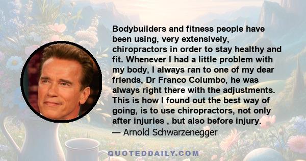 Bodybuilders and fitness people have been using, very extensively, chiropractors in order to stay healthy and fit. Whenever I had a little problem with my body, I always ran to one of my dear friends, Dr Franco Columbo, 