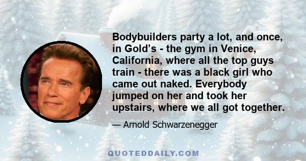 Bodybuilders party a lot, and once, in Gold’s - the gym in Venice, California, where all the top guys train - there was a black girl who came out naked. Everybody jumped on her and took her upstairs, where we all got