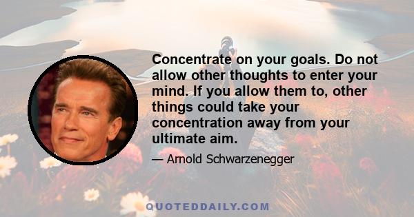 Concentrate on your goals. Do not allow other thoughts to enter your mind. If you allow them to, other things could take your concentration away from your ultimate aim.