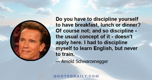 Do you have to discipline yourself to have breakfast, lunch or dinner? Of course not; and so discipline - the usual concept of it - doesn't apply here. I had to discipline myself to learn English, but never to train.