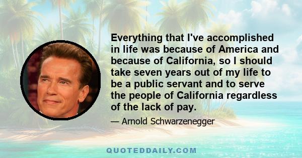 Everything that I've accomplished in life was because of America and because of California, so I should take seven years out of my life to be a public servant and to serve the people of California regardless of the lack 