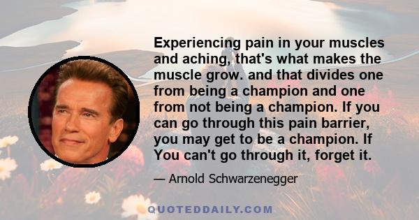 Experiencing pain in your muscles and aching, that's what makes the muscle grow. and that divides one from being a champion and one from not being a champion. If you can go through this pain barrier, you may get to be a 