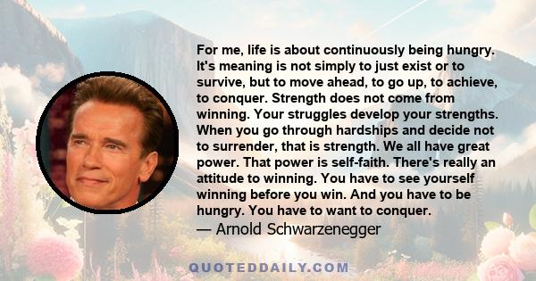 For me, life is about continuously being hungry. It's meaning is not simply to just exist or to survive, but to move ahead, to go up, to achieve, to conquer. Strength does not come from winning. Your struggles develop