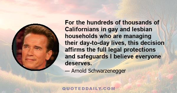 For the hundreds of thousands of Californians in gay and lesbian households who are managing their day-to-day lives, this decision affirms the full legal protections and safeguards I believe everyone deserves.