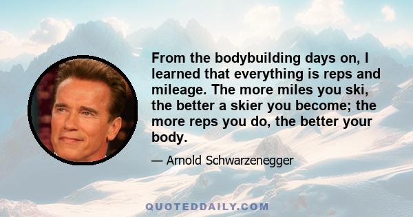 From the bodybuilding days on, I learned that everything is reps and mileage. The more miles you ski, the better a skier you become; the more reps you do, the better your body.