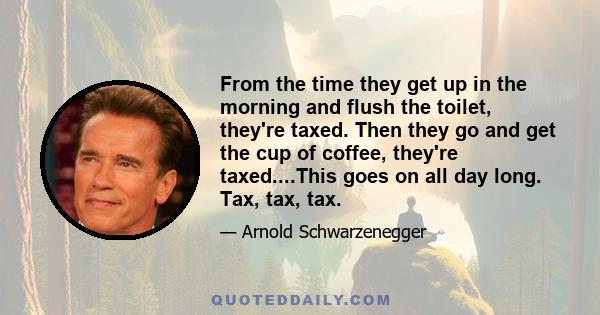 From the time they get up in the morning and flush the toilet, they're taxed. Then they go and get the cup of coffee, they're taxed....This goes on all day long. Tax, tax, tax.