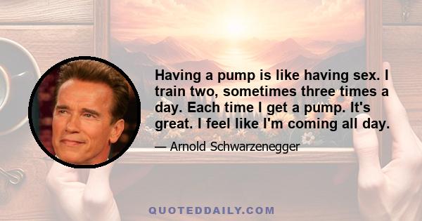 Having a pump is like having sex. I train two, sometimes three times a day. Each time I get a pump. It's great. I feel like I'm coming all day.