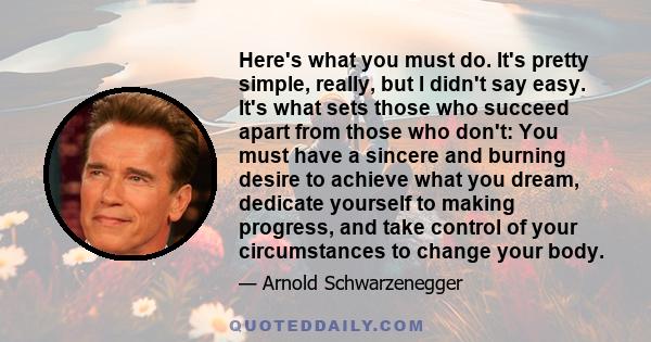 Here's what you must do. It's pretty simple, really, but I didn't say easy. It's what sets those who succeed apart from those who don't: You must have a sincere and burning desire to achieve what you dream, dedicate