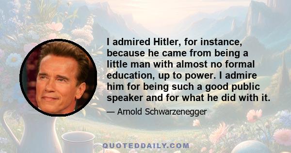 I admired Hitler, for instance, because he came from being a little man with almost no formal education, up to power. I admire him for being such a good public speaker and for what he did with it.