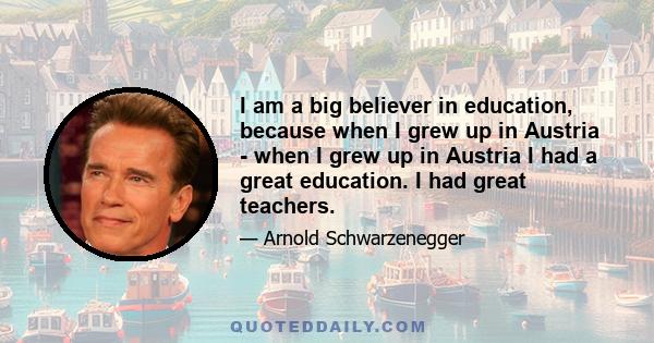 I am a big believer in education, because when I grew up in Austria - when I grew up in Austria I had a great education. I had great teachers.