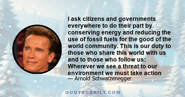 I ask citizens and governments everywhere to do their part by conserving energy and reducing the use of fossil fuels for the good of the world community. This is our duty to those who share this world with us and to