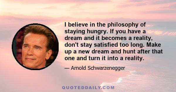 I believe in the philosophy of staying hungry. If you have a dream and it becomes a reality, don't stay satisfied too long. Make up a new dream and hunt after that one and turn it into a reality.