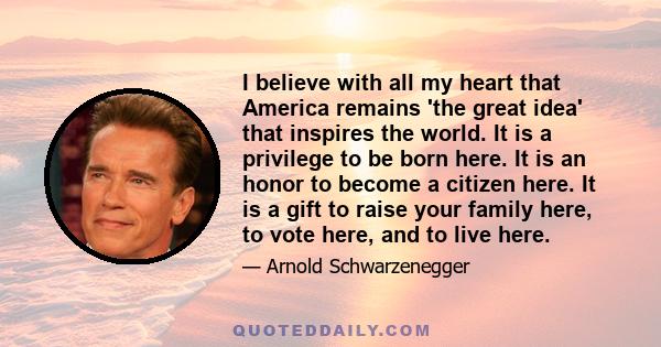 I believe with all my heart that America remains 'the great idea' that inspires the world. It is a privilege to be born here. It is an honor to become a citizen here. It is a gift to raise your family here, to vote