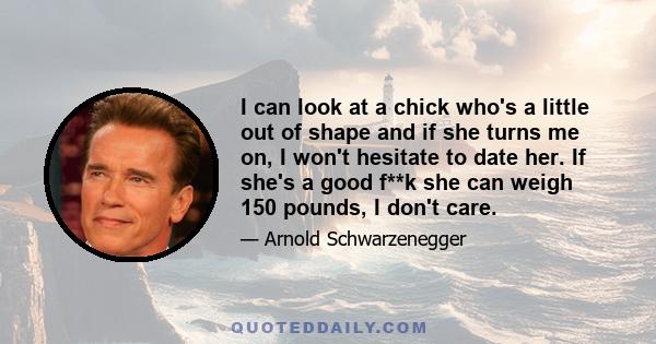 I can look at a chick who's a little out of shape and if she turns me on, I won't hesitate to date her. If she's a good f**k she can weigh 150 pounds, I don't care.