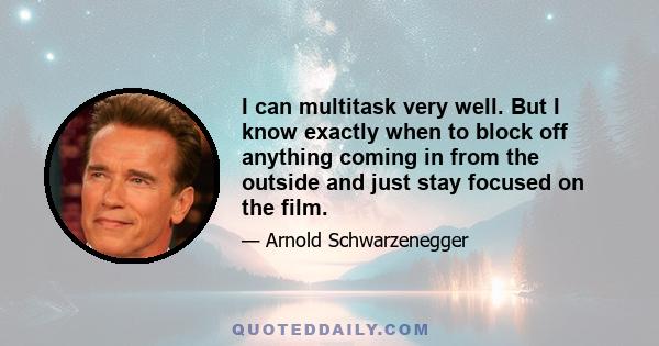 I can multitask very well. But I know exactly when to block off anything coming in from the outside and just stay focused on the film.