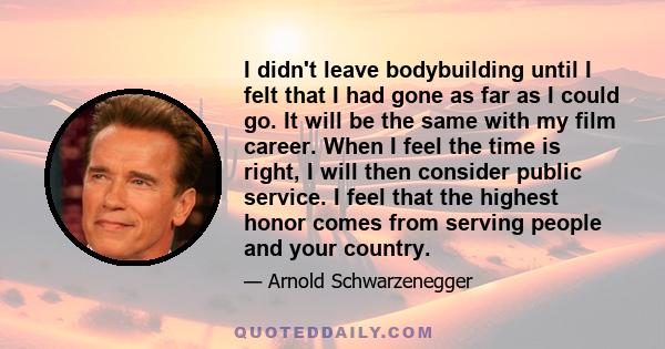 I didn't leave bodybuilding until I felt that I had gone as far as I could go. It will be the same with my film career. When I feel the time is right, I will then consider public service. I feel that the highest honor