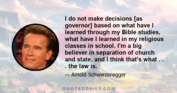 I do not make decisions [as governor] based on what have I learned through my Bible studies, what have I learned in my religious classes in school. I'm a big believer in separation of church and state, and I think