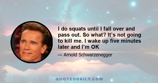 I do squats until I fall over and pass out. So what? It’s not going to kill me. I wake up five minutes later and I’m OK