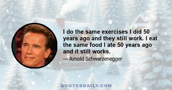 I do the same exercises I did 50 years ago and they still work. I eat the same food I ate 50 years ago and it still works.