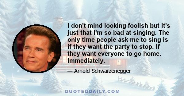 I don't mind looking foolish but it's just that I'm so bad at singing. The only time people ask me to sing is if they want the party to stop. If they want everyone to go home. Immediately.