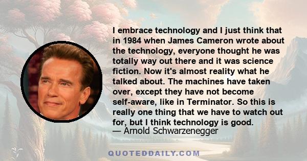 I embrace technology and I just think that in 1984 when James Cameron wrote about the technology, everyone thought he was totally way out there and it was science fiction. Now it's almost reality what he talked about.