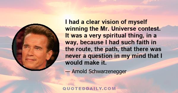 I had a clear vision of myself winning the Mr. Universe contest. It was a very spiritual thing, in a way, because I had such faith in the route, the path, that there was never a question in my mind that I would make it.