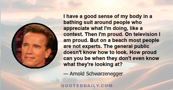 I have a good sense of my body in a bathing suit around people who appreciate what I'm doing, like a contest. Then I'm proud. On television I am proud. But on a beach most people are not experts. The general public