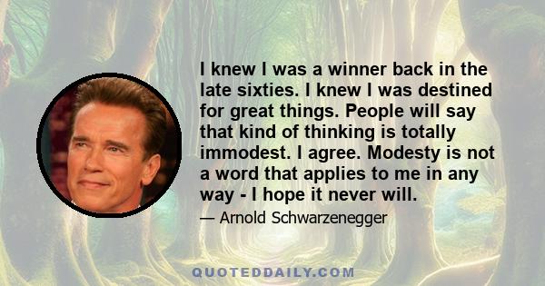 I knew I was a winner back in the late sixties. I knew I was destined for great things. People will say that kind of thinking is totally immodest. I agree. Modesty is not a word that applies to me in any way - I hope it 