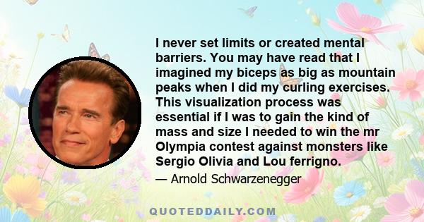 I never set limits or created mental barriers. You may have read that I imagined my biceps as big as mountain peaks when I did my curling exercises. This visualization process was essential if I was to gain the kind of