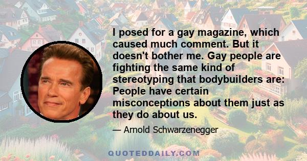 I posed for a gay magazine, which caused much comment. But it doesn't bother me. Gay people are fighting the same kind of stereotyping that bodybuilders are: People have certain misconceptions about them just as they do 