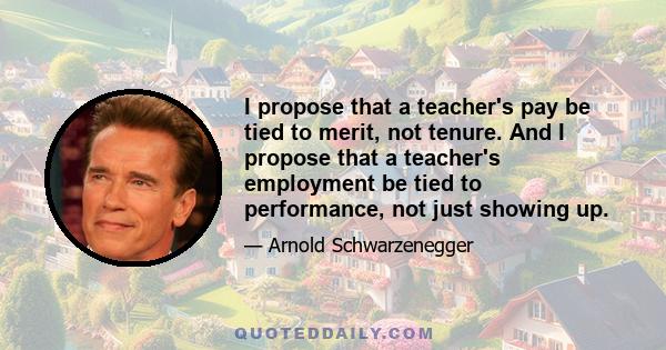 I propose that a teacher's pay be tied to merit, not tenure. And I propose that a teacher's employment be tied to performance, not just showing up.