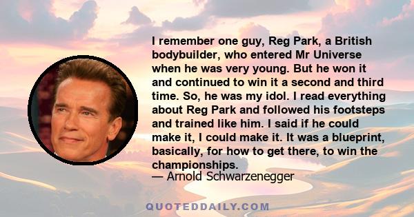 I remember one guy, Reg Park, a British bodybuilder, who entered Mr Universe when he was very young. But he won it and continued to win it a second and third time. So, he was my idol. I read everything about Reg Park