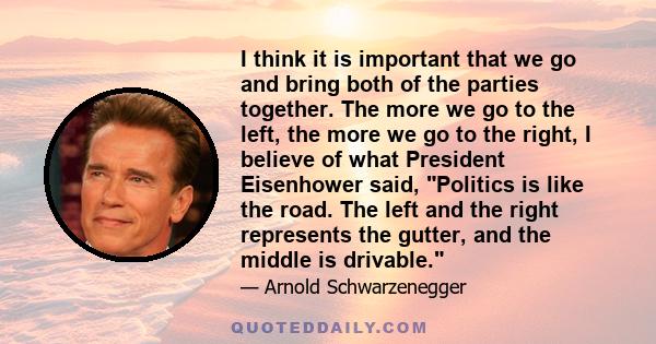 I think it is important that we go and bring both of the parties together. The more we go to the left, the more we go to the right, I believe of what President Eisenhower said, Politics is like the road. The left and