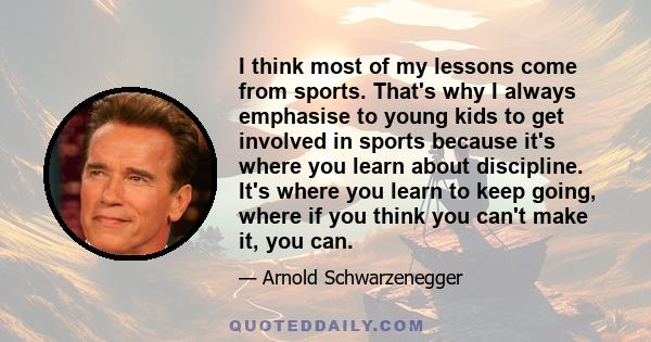 I think most of my lessons come from sports. That's why I always emphasise to young kids to get involved in sports because it's where you learn about discipline. It's where you learn to keep going, where if you think