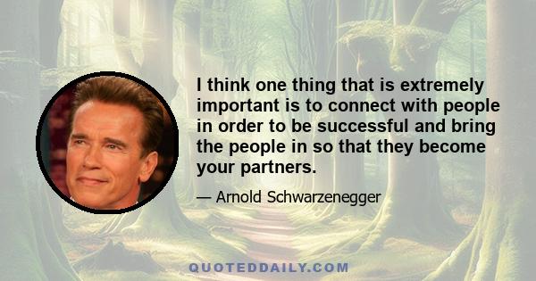 I think one thing that is extremely important is to connect with people in order to be successful and bring the people in so that they become your partners.