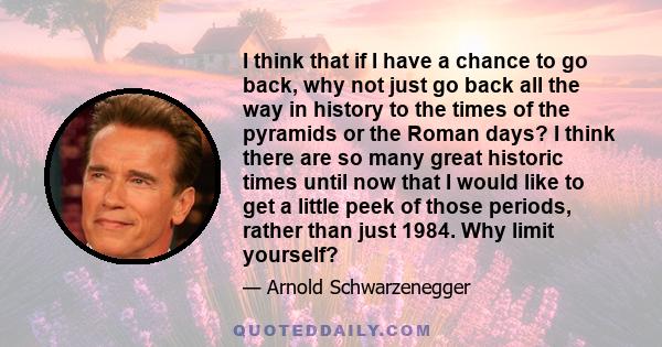 I think that if I have a chance to go back, why not just go back all the way in history to the times of the pyramids or the Roman days? I think there are so many great historic times until now that I would like to get a 