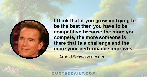 I think that if you grow up trying to be the best then you have to be competitive because the more you compete, the more someone is there that is a challenge and the more your performance improves.