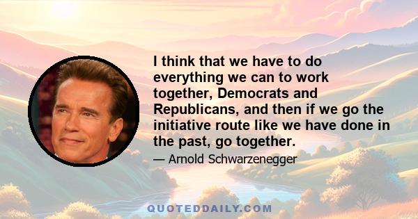 I think that we have to do everything we can to work together, Democrats and Republicans, and then if we go the initiative route like we have done in the past, go together.