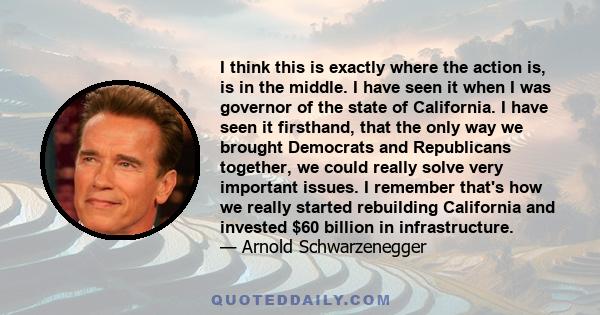 I think this is exactly where the action is, is in the middle. I have seen it when I was governor of the state of California. I have seen it firsthand, that the only way we brought Democrats and Republicans together, we 