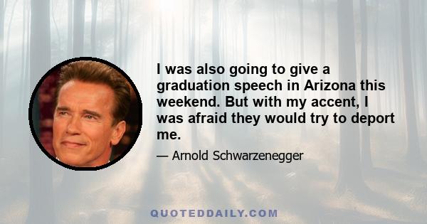 I was also going to give a graduation speech in Arizona this weekend. But with my accent, I was afraid they would try to deport me.