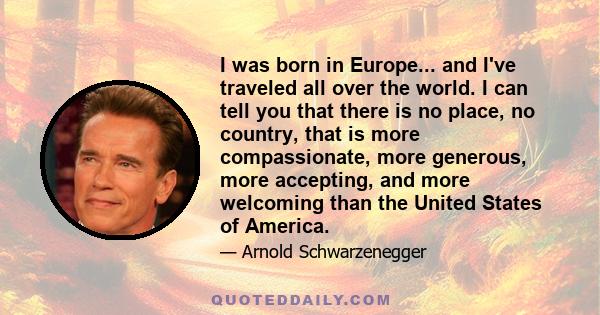 I was born in Europe... and I've traveled all over the world. I can tell you that there is no place, no country, that is more compassionate, more generous, more accepting, and more welcoming than the United States of